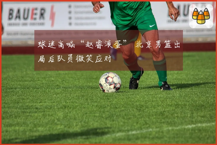 球迷高喊“赵睿滚蛋” 北京男篮出局后队员微笑应对