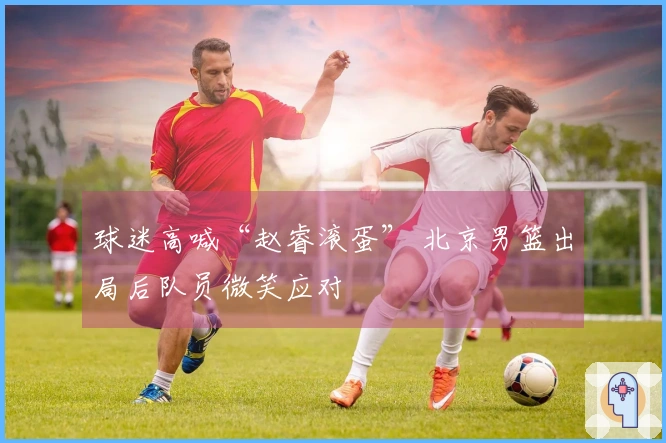 球迷高喊“赵睿滚蛋” 北京男篮出局后队员微笑应对